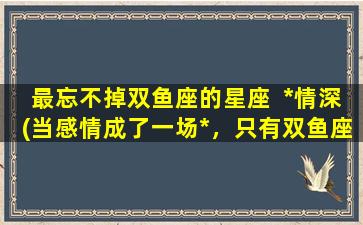 最忘不掉双鱼座的星座  *情深(当感情成了一场*，只有双鱼座会深陷不可自拔)